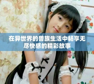 在異世界的獸族生活中暢享無(wú)盡快感的精彩故事