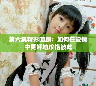 第六集精彩回顧：如何在愛情中更好地珍惜彼此