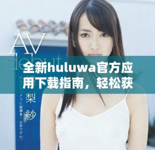 全新huluwa官方應(yīng)用下載指南，輕松獲取最新版本與使用技巧