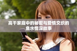 高干家庭中的秘密與愛情交織的魚水情深故事