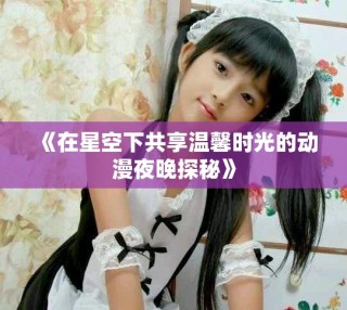 《在星空下共享溫馨時(shí)光的動(dòng)漫夜晚探秘》