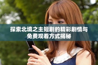 探索北境之主短劇的精彩劇情與免費(fèi)觀看方式揭秘