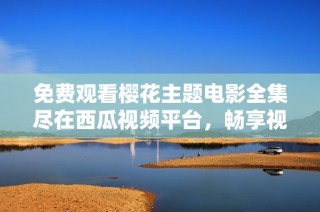 免費觀看櫻花主題電影全集盡在西瓜視頻平臺，暢享視覺盛宴