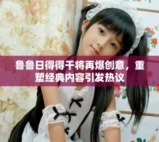 魯魯日得得干將再爆創(chuàng)意，重塑經(jīng)典內(nèi)容引發(fā)熱議