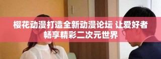 櫻花動漫打造全新動漫論壇 讓愛好者暢享精彩二次元世界