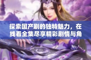 探索國產(chǎn)劇的獨特魅力，在線看全集盡享精彩劇情與角色魅力