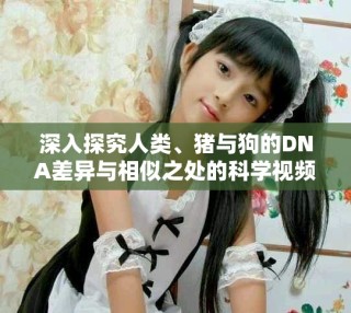 深入探究人類、豬與狗的DNA差異與相似之處的科學(xué)視頻解讀