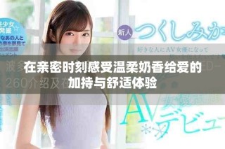 在親密時刻感受溫柔奶香給愛的加持與舒適體驗
