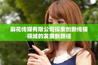 麻花傳媒有限公司探索創(chuàng)新傳媒領域的發(fā)展新路徑