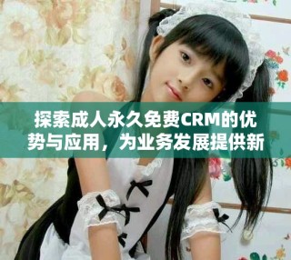 探索成人永久免費(fèi)CRM的優(yōu)勢(shì)與應(yīng)用，為業(yè)務(wù)發(fā)展提供新機(jī)遇