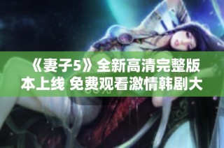 《妻子5》全新高清完整版本上線 免費(fèi)觀看激情韓劇大賞