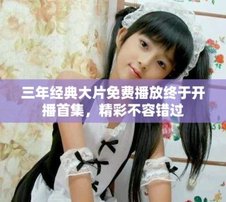 三年經(jīng)典大片免費播放終于開播首集，精彩不容錯過