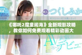 《哪吒2魔童鬧海》全新觀影攻略，教你如何免費(fèi)觀看精彩動(dòng)畫(huà)大作
