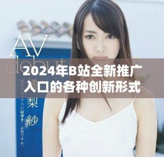 2024年B站全新推廣入口的各種創(chuàng)新形式與應(yīng)用解析