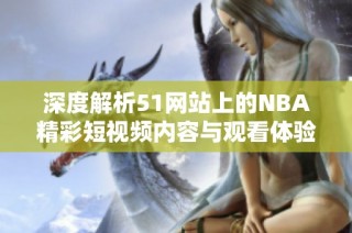 深度解析51網(wǎng)站上的NBA精彩短視頻內(nèi)容與觀看體驗(yàn)