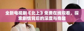 全新電視劇《北上》免費在線觀看，探索劇情背后的深度與奇趣