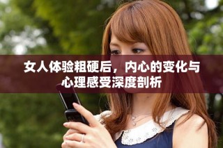 女人體驗粗硬后，內(nèi)心的變化與心理感受深度剖析