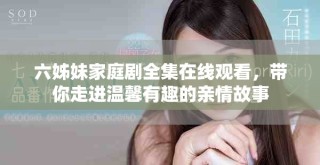 六姊妹家庭劇全集在線觀看，帶你走進溫馨有趣的親情故事