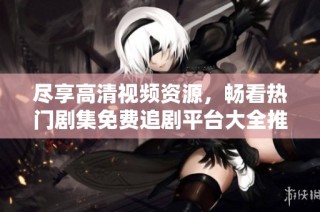 盡享高清視頻資源，暢看熱門劇集免費(fèi)追劇平臺(tái)大全推薦
