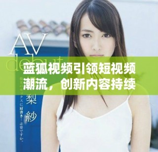 藍(lán)狐視頻引領(lǐng)短視頻潮流，創(chuàng)新內(nèi)容持續(xù)吸引用戶關(guān)注