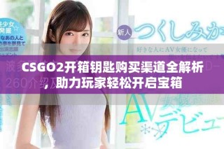 CSGO2開箱鑰匙購買渠道全解析，助力玩家輕松開啟寶箱