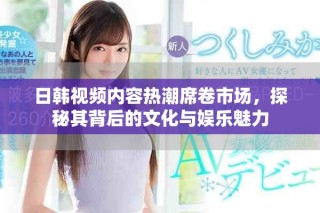 日韓視頻內(nèi)容熱潮席卷市場，探秘其背后的文化與娛樂魅力
