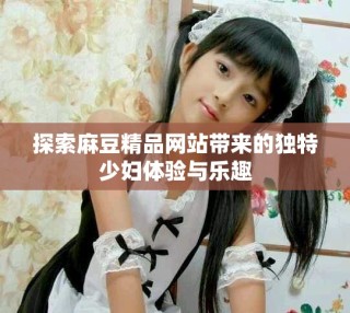 探索麻豆精品網(wǎng)站帶來的獨特少婦體驗與樂趣