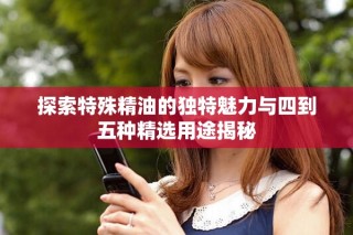 探索特殊精油的獨(dú)特魅力與四到五種精選用途揭秘