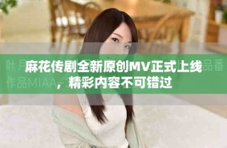 麻花傳劇全新原創(chuàng)MV正式上線，精彩內(nèi)容不可錯過