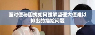 面對(duì)便秘困擾如何緩解堅(jiān)硬大便難以排出的尷尬問(wèn)題