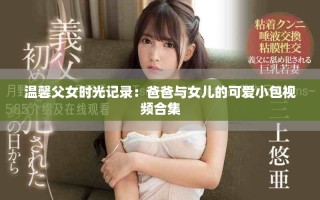 溫馨父女時(shí)光記錄：爸爸與女兒的可愛(ài)小包視頻合集