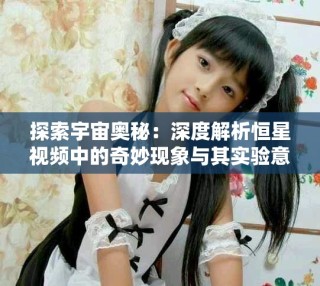 探索宇宙奧秘：深度解析恒星視頻中的奇妙現(xiàn)象與其實驗意義