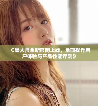 《魯大師全新官網(wǎng)上線，全面提升用戶體驗(yàn)與產(chǎn)品性能評(píng)測(cè)》