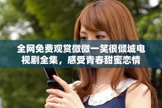 全網(wǎng)免費(fèi)觀賞微微一笑很傾城電視劇全集，感受青春甜蜜戀情