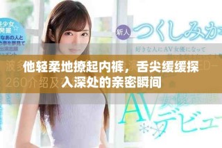 他輕柔地撩起內(nèi)褲，舌尖緩緩探入深處的親密瞬間