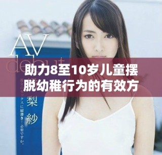 助力8至10歲兒童擺脫幼稚行為的有效方法與建議