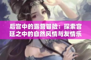 后宮中的露營(yíng)冒險(xiǎn)：探索宮廷之中的自然風(fēng)情與友情樂(lè)趣