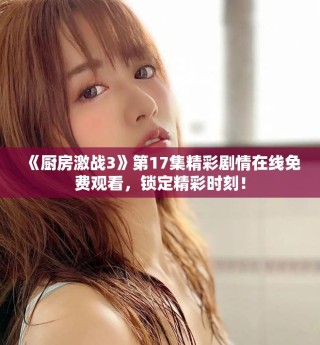 《廚房激戰(zhàn)3》第17集精彩劇情在線免費觀看，鎖定精彩時刻！
