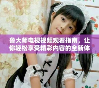 魯大師電視視頻觀看指南，讓你輕松享受精彩內(nèi)容的全新體驗(yàn)