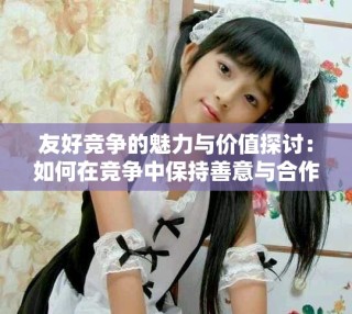 友好競(jìng)爭(zhēng)的魅力與價(jià)值探討：如何在競(jìng)爭(zhēng)中保持善意與合作