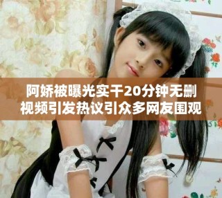 阿嬌被曝光實干20分鐘無刪視頻引發(fā)熱議引眾多網(wǎng)友圍觀