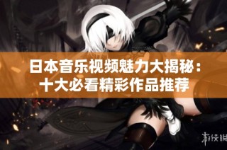 日本音樂視頻魅力大揭秘：十大必看精彩作品推薦