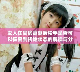 女人在同房高潮后松手是否可以恢復(fù)到初始狀態(tài)的解讀與分析