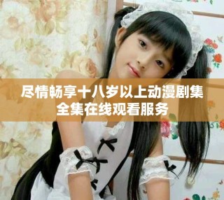 盡情暢享十八歲以上動(dòng)漫劇集全集在線觀看服務(wù)
