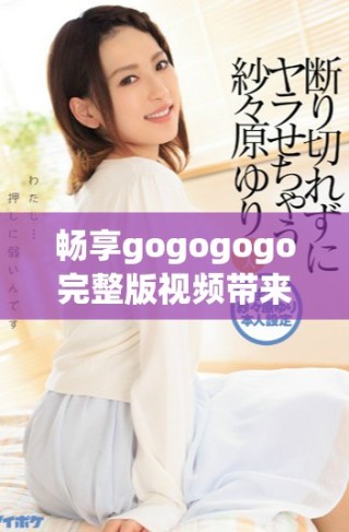暢享gogogogo完整版視頻帶來的精彩體驗與刺激感受