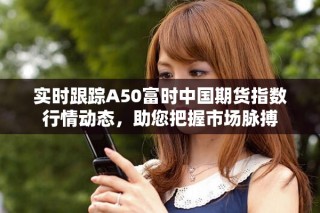 實時跟蹤A50富時中國期貨指數(shù)行情動態(tài)，助您把握市場脈搏