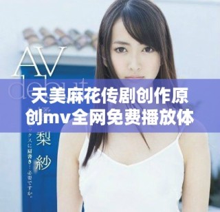 天美麻花傳劇創(chuàng)作原創(chuàng)mv全網(wǎng)免費(fèi)播放體驗(yàn)分享