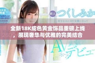 全新18K成色黃金飾品重磅上線，展現(xiàn)奢華與優(yōu)雅的完美結(jié)合