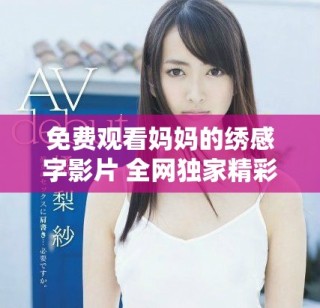 免費(fèi)觀看媽媽的繡感字影片 全網(wǎng)獨(dú)家精彩內(nèi)容速來欣賞