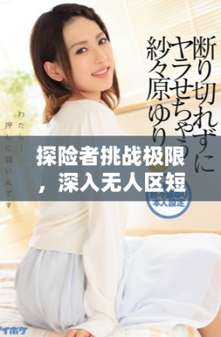 探險(xiǎn)者挑戰(zhàn)極限，深入無(wú)人區(qū)短劇免費(fèi)觀看體驗(yàn)驚險(xiǎn)冒險(xiǎn)之旅